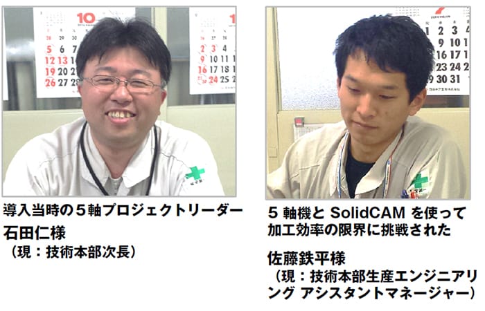 導入当時の5軸プロジェクトリーダー 石田課長補佐 (現:総務部 総務人事課) 5軸機とSolidCAMを使って 加工効率の限界に挑戦された 製造部 生産技術課の佐藤主任